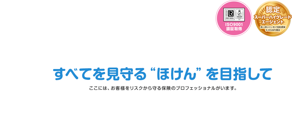 すべてを見守る“ほけん”を目指して ここには、お客様をリスクから守る保険のプロフェッショナルがいます。